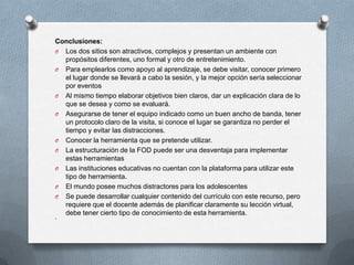Conclusiones:
O Los dos sitios son atractivos, complejos y presentan un ambiente con
  propósitos diferentes, uno formal y otro de entretenimiento.
O Para emplearlos como apoyo al aprendizaje, se debe visitar, conocer primero
  el lugar donde se llevará a cabo la sesión, y la mejor opción sería seleccionar
  por eventos
O Al mismo tiempo elaborar objetivos bien claros, dar un explicación clara de lo
  que se desea y como se evaluará.
O Asegurarse de tener el equipo indicado como un buen ancho de banda, tener
  un protocolo claro de la visita, si conoce el lugar se garantiza no perder el
  tiempo y evitar las distracciones.
O Conocer la herramienta que se pretende utilizar.
O La estructuración de la FOD puede ser una desventaja para implementar
  estas herramientas
O Las instituciones educativas no cuentan con la plataforma para utilizar este
  tipo de herramienta.
O El mundo posee muchos distractores para los adolescentes
O Se puede desarrollar cualquier contenido del currículo con este recurso, pero
  requiere que el docente además de planificar claramente su lección virtual,
  debe tener cierto tipo de conocimiento de esta herramienta.
O
 