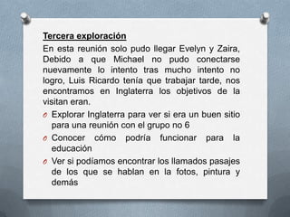Tercera exploración
En esta reunión solo pudo llegar Evelyn y Zaira,
Debido a que Michael no pudo conectarse
nuevamente lo intento tras mucho intento no
logro, Luis Ricardo tenía que trabajar tarde, nos
encontramos en Inglaterra los objetivos de la
visitan eran.
O Explorar Inglaterra para ver si era un buen sitio
   para una reunión con el grupo no 6
O Conocer cómo podría funcionar para la
   educación
O Ver si podíamos encontrar los llamados pasajes
   de los que se hablan en la fotos, pintura y
   demás
 