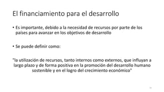 El financiamiento para el desarrollo
• Es importante, debido a la necesidad de recursos por parte de los
países para avanzar en los objetivos de desarrollo
• Se puede definir como:
"la utilización de recursos, tanto internos como externos, que influyan a
largo plazo y de forma positiva en la promoción del desarrollo humano
sostenible y en el logro del crecimiento económico"
14
 