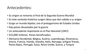 Antecedentes:
• Su origen se remonta al final de la Segunda Guerra Mundial
• En éste contexto histórico surgen ideas que dan cabida a su origen
• Surge un mundo bipolar, con el protagonismo de Estados Unidos
• Hay países devastados por la guerra
• Un antecedente importante es el Plan Marshall (1947)
• $15,000 millones. Países beneficiados:
• Alemania Occidental, Bélgica, Austria, Luxemburgo, Dinamarca,
Grecia, Francia, Irlanda, Islandia, Italia, Noruega, antiguo Trieste,
Países Bajos, Portugal, Suiza, Reino Unido, Suecia, y Turquía
15
 