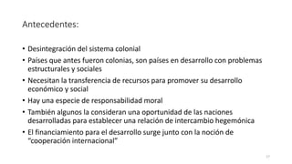 Antecedentes:
• Desintegración del sistema colonial
• Países que antes fueron colonias, son países en desarrollo con problemas
estructurales y sociales
• Necesitan la transferencia de recursos para promover su desarrollo
económico y social
• Hay una especie de responsabilidad moral
• También algunos la consideran una oportunidad de las naciones
desarrolladas para establecer una relación de intercambio hegemónica
• El financiamiento para el desarrollo surge junto con la noción de
“cooperación internacional”
17
 