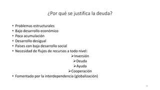 ¿Por qué se justifica la deuda?
• Problemas estructurales
• Bajo desarrollo económico
• Poca acumulación
• Desarrollo desigual
• Países con baja desarrollo social
• Necesidad de flujos de recursos a todo nivel:
➢Inversión
➢Deuda
➢Ayuda
➢Cooperación
• Fomentado por la interdependencia (globalización)
18
 