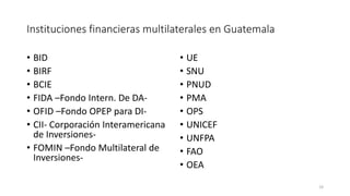 Instituciones financieras multilaterales en Guatemala
• BID
• BIRF
• BCIE
• FIDA –Fondo Intern. De DA-
• OFID –Fondo OPEP para DI-
• CII- Corporación Interamericana
de Inversiones-
• FOMIN –Fondo Multilateral de
Inversiones-
• UE
• SNU
• PNUD
• PMA
• OPS
• UNICEF
• UNFPA
• FAO
• OEA
19
 
