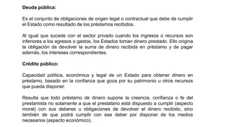 Deuda pública:
Es el conjunto de obligaciones de origen legal o contractual que debe de cumplir
el Estado como resultado de los préstamos recibidos.
Al igual que sucede con el sector privado cuando los ingresos o recursos son
inferiores a los egresos o gastos, los Estados toman dinero prestado. Ello origina
la obligación de devolver la suma de dinero recibida en préstamo y de pagar
además, los intereses correspondientes.
Crédito público:
Capacidad política, económica y legal de un Estado para obtener dinero en
préstamo, basado en la confianza que goza por su patrimonio u otros recursos
que pueda disponer.
Resulta que todo préstamo de dinero supone la creencia, confianza o fe del
prestamista no solamente a que el prestatario está dispuesto a cumplir (aspecto
moral) con sus deberes u obligaciones de devolver el dinero recibido, sino
también de que podrá cumplir con ese deber por disponer de los medios
necesarios (aspecto económico).
 
