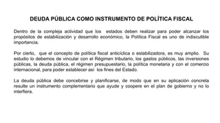 DEUDA PÚBLICA COMO INSTRUMENTO DE POLÍTICA FISCAL
Dentro de la compleja actividad que los estados deben realizar para poder alcanzar los
propósitos de estabilización y desarrollo económico, la Política Fiscal es uno de indiscutible
importancia.
Por cierto, que el concepto de política fiscal anticíclica o estabilizadora, es muy amplio. Su
estudio lo debemos de vincular con el Régimen tributario, los gastos públicos, las inversiones
públicas, la deuda pública, el régimen presupuestario, la política monetaria y con el comercio
internacional, para poder establecer así los fines del Estado.
La deuda pública debe concebirse y planificarse, de modo que en su aplicación concreta
resulte un instrumento complementario que ayude y coopere en el plan de gobierno y no lo
interfiera.
 