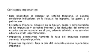 Conceptos importantes:
• Base Impositiva: al elaborar un sistema tributario, se pueden
considerar indicadores de la riqueza: los ingresos, los gastos y el
patrimonio.
• Estructura tributaria: Consiste en la fijación, cobro y administración
de los impuestos y derechos internos y los derivados del comercio
exterior que se recaudan en el país, además administra los servicios
aduanales y de inspección fiscal.
• Impuestos progresivos: Aumenta la tasa del impuesto cuando
aumenta la base imponible.
• Impuestos regresivos: Baja la tasa del impuesto cuando baja la base
imponible.
3
 
