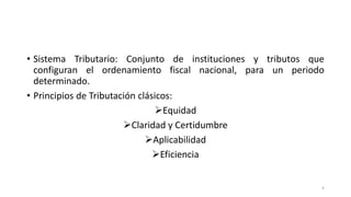• Sistema Tributario: Conjunto de instituciones y tributos que
configuran el ordenamiento fiscal nacional, para un periodo
determinado.
• Principios de Tributación clásicos:
➢Equidad
➢Claridad y Certidumbre
➢Aplicabilidad
➢Eficiencia
4
 