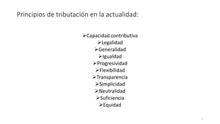 Principios de tributación en la actualidad:
➢Capacidad contributiva
➢Legalidad
➢Generalidad
➢Igualdad
➢Progresividad
➢Flexibilidad
➢Transparencia
➢Simplicidad
➢Neutralidad
➢Suficiencia
➢Equidad
5
 