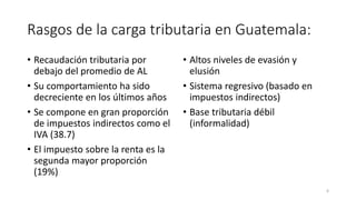 Rasgos de la carga tributaria en Guatemala:
• Recaudación tributaria por
debajo del promedio de AL
• Su comportamiento ha sido
decreciente en los últimos años
• Se compone en gran proporción
de impuestos indirectos como el
IVA (38.7)
• El impuesto sobre la renta es la
segunda mayor proporción
(19%)
• Altos niveles de evasión y
elusión
• Sistema regresivo (basado en
impuestos indirectos)
• Base tributaria débil
(informalidad)
6
 