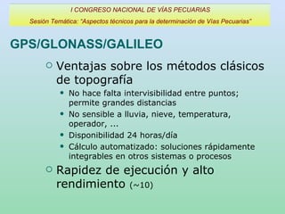 GPS/GLONASS/GALILEO Ventajas sobre los métodos clásicos de topografía No hace falta intervisibilidad entre puntos; permite grandes distancias No sensible a lluvia, nieve, temperatura, operador, ... Disponibilidad 24 horas/día Cálculo automatizado: soluciones rápidamente integrables en otros sistemas o procesos Rapidez de ejecución y alto rendimiento  (~10) I CONGRESO NACIONAL DE VÍAS PECUARIAS Sesión Temática: “Aspectos técnicos para la determinación de Vías Pecuarias” 