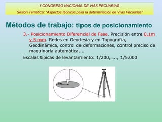 Métodos de trabajo:  tipos de posicionamiento I CONGRESO NACIONAL DE VÍAS PECUARIAS Sesión Temática: “Aspectos técnicos para la determinación de Vías Pecuarias” 3.- Posicionamiento Diferencial de Fase ,  Precisión entre  0,1m y 5 mm . Redes en Geodesia y en Topografía, Geodinámica, control de deformaciones, control preciso de maquinaria automática, … Escalas típicas de levantamiento: 1/200,….., 1/5.000 