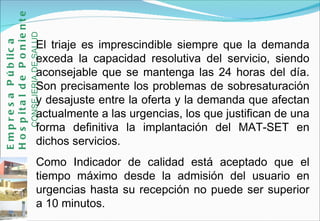El triaje es imprescindible siempre que la demanda exceda la capacidad resolutiva del servicio, siendo aconsejable que se mantenga las 24 horas del día. Son precisamente los problemas de sobresaturación y desajuste entre la oferta y la demanda que afectan actualmente a las urgencias, los que justifican de una forma definitiva la implantación del MAT-SET en dichos servicios. Como Indicador de calidad está aceptado que el tiempo máximo desde la admisión del usuario en urgencias hasta su recepción no puede ser superior a 10 minutos. Empresa Pública Hospital de Poniente   CONSEJERIA DE SALUD 