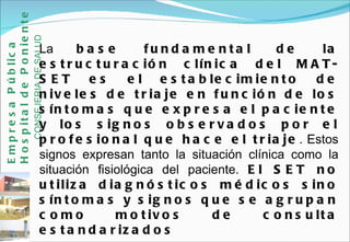 La  base fundamental de la estructuración clínica del MAT-SET es el establecimiento de niveles de triaje en función de los síntomas que expresa el paciente y los signos observados por el profesional que hace el triaje . Estos signos expresan tanto la situación clínica como la situación fisiológica del paciente.  El SET no utiliza diagnósticos médicos sino síntomas y signos que se agrupan como motivos de consulta estandarizados  Empresa Pública Hospital de Poniente   CONSEJERIA DE SALUD 