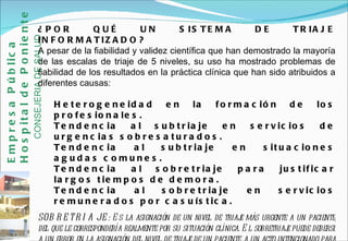 ¿POR QUÉ UN SISTEMA DE TRIAJE INFORMATIZADO? A pesar de la fiabilidad y validez científica que han demostrado la mayoría de las escalas de triaje de 5 niveles, su uso ha mostrado problemas de fiabilidad de los resultados en la práctica clínica que han sido atribuidos a diferentes causas:  Heterogeneidad en la formación de los profesionales.  Tendencia al subtriaje en servicios de urgencias sobresaturados.  Tendencia al subtriaje en situaciones agudas comunes.  Tendencia al sobretriaje para justificar largos tiempos de demora.  Tendencia al sobretriaje en servicios remunerados por casuística. SOBRETRIAJE:  Es la asignación de un nivel de triaje más urgente a un paciente, del que le correspondería realmente por su situación clínica. El sobretriaje puede deberse a un error en la asignación del nivel de triaje de un paciente, a un acto intencionado para que este sea visitado antes. Empresa Pública Hospital de Poniente   CONSEJERIA DE SALUD 