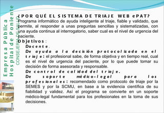 ¿POR QUÉ EL SISTEMA DE TRIAJE  WEB ePAT? Programa informático de ayuda inteligente al triaje, fiable y validado, que permite, al responder a unas preguntas sencillas y sistematizadas, con una ayuda continua al interrogatorio, saber cual es el nivel de urgencia del paciente.  Objetivos : Docente .   De ayuda a la decisión protocolizada en el triaje :  el profesional sabe, de forma objetiva y en tiempo real, cual es el nivel de urgencia del paciente, por lo que puede tomar su decisión de forma asesorada y responsable.  De control de calidad del triaje. De soporte médico-legal para los profesionales :  recomendado como protocolo de triaje por la SEMES y por la SCMU, en base a la evidencia científica de su fiabilidad y validez. Así el programa se convierte en un soporte médico-legal fundamental para los profesionales en la toma de sus decisiones. Empresa Pública Hospital de Poniente   CONSEJERIA DE SALUD 