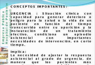 CONCEPTOS IMPORTANTES: URGENCIA :  Situación clínica con capacidad para generar deterioro o peligro para la salud o la vida de un paciente en función del tiempo transcurrido entre su aparición y la instauración de un tratamiento efectivo, condiciona un episodio asistencial con importantes necesidades de intervención, en corto tiempo.  Implica: La necesidad de ajustar la respuesta asistencial al grado de urgencia, de manera que los pacientes más urgentes sean asistidos más rápidamente. (Triaje) La necesidad de adecuación entre el grado de urgencia y las necesidades de intervención para solucionarla.  Empresa Pública Hospital de Poniente   CONSEJERIA DE SALUD 