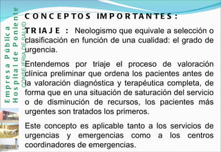 CONCEPTOS IMPORTANTES: TRIAJE :  Neologismo que equivale a selección o clasificación en función de una cualidad: el grado de urgencia.  Entendemos por triaje el proceso de valoración clínica preliminar que ordena los pacientes antes de la valoración diagnóstica y terapéutica completa, de forma que en una situación de saturación del servicio o de disminución de recursos, los pacientes más urgentes son tratados los primeros.  Este concepto es aplicable tanto a los servicios de urgencias y emergencias como a los centros coordinadores de emergencias. Empresa Pública Hospital de Poniente   CONSEJERIA DE SALUD 