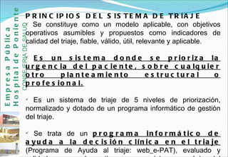PRINCIPIOS DEL SISTEMA DE TRIAJE Se constituye como un modelo aplicable, con objetivos operativos asumibles y propuestos como indicadores de calidad del triaje, fiable, válido, útil, relevante y aplicable.  Es un sistema donde se prioriza la urgencia del paciente, sobre cualquier otro planteamiento estructural o profesional. Es un sistema de triaje de 5 niveles de priorización, normalizado y dotado de un programa informático de gestión del triaje. Se trata de un  programa informático de ayuda a la decisión clínica en el triaje  (Programa de Ayuda al triaje: web_e-PAT), evaluado y validado, con ayuda continua y con registro anamnésico del triaje.  Empresa Pública Hospital de Poniente   CONSEJERIA DE SALUD 