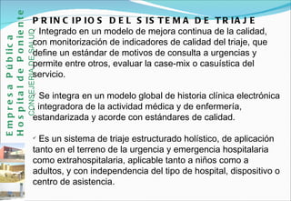 PRINCIPIOS DEL SISTEMA DE TRIAJE Integrado en un modelo de mejora continua de la calidad, con monitorización de indicadores de calidad del triaje, que define un estándar de motivos de consulta a urgencias y permite entre otros, evaluar la case-mix o casuística del servicio. Se integra en un modelo global de historia clínica electrónica , integradora de la actividad médica y de enfermería, estandarizada y acorde con estándares de calidad. Es un sistema de triaje estructurado holístico, de aplicación tanto en el terreno de la urgencia y emergencia hospitalaria como extrahospitalaria, aplicable tanto a niños como a adultos, y con independencia del tipo de hospital, dispositivo o centro de asistencia.  Empresa Pública Hospital de Poniente   CONSEJERIA DE SALUD 