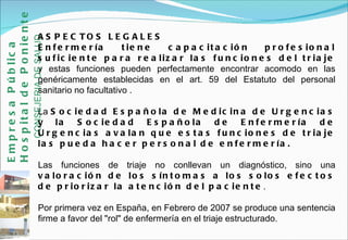 ASPECTOS LEGALES Enfermería tiene capacitación profesional suficiente para realizar las funciones del triaje  y estas funciones pueden perfectamente encontrar acomodo en las genéricamente establecidas en el art. 59 del Estatuto del personal sanitario no facultativo .  La  Sociedad Española de Medicina de Urgencias y la Sociedad Española de Enfermería de Urgencias avalan que estas funciones de triaje las pueda hacer personal de enfermería.  Las funciones de triaje no conllevan un diagnóstico, sino una  valoración de los síntomas a los solos efectos de priorizar la atención del paciente .  Por primera vez en España, en Febrero de 2007 se produce una sentencia firme a favor del "rol" de enfermería en el triaje estructurado. Empresa Pública Hospital de Poniente   CONSEJERIA DE SALUD 