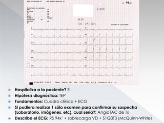 





Hospitaliza a la paciente? SI
Hipótesis diagnóstica: TEP
Fundamentos: Cuadro clínico + ECG
Si pudiera realizar 1 sólo examen para confirmar su sospecha
(Laboratorio, imágenes, etc), cual sería?: AngioTAC de Tx
Describa el ECG: RS 94x’ + sobrecarga VD + S1Q3T3 (McQuinn-White)

 