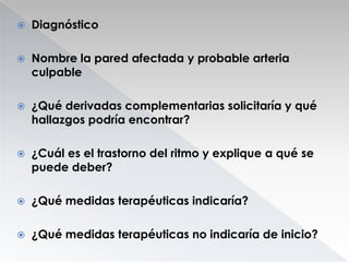 

Diagnóstico



Nombre la pared afectada y probable arteria
culpable



¿Qué derivadas complementarias solicitaría y qué
hallazgos podría encontrar?



¿Cuál es el trastorno del ritmo y explique a qué se
puede deber?



¿Qué medidas terapéuticas indicaría?



¿Qué medidas terapéuticas no indicaría de inicio?

 