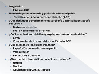 











Diagnóstico
› SCA con SDST
Nombre la pared afectada y probable arteria culpable
› Pared inferior. Arteria coronaria derecha (ACD)
¿Qué derivadas complementarias solicitaría y qué hallazgos podría
encontrar?
› Derivadas derechas
› SDST en precordiales derechas
¿Cuál es el trastorno del ritmo y explique a qué se puede deber?
› BAVC
› Compromiso de la rama del nodo AV de la ACD
¿Qué medidas terapéuticas indicaría?
› Reperfusión por medio más expedito
› Volemización
› Preparar MP transitorio
¿Qué medidas terapéuticas no indicaría de inicio?
› Nitratos
› Morfina
› Obviamente: iECAs, B. Bloqueo

 