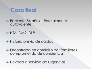 

Paciente 84 años – Parcialmente
autovalente



HTA, DM2, DLP



Historia previa de caídas



Encontrada en domicilio por familiares
comprometida de conciencia



Llevada a servicio de Urgencias

 