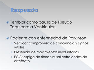 

Temblor como causa de Pseudo
Taquicardia Ventricular.



Paciente con enfermedad de Parkinson
› Verificar compromiso de conciencia y signos

vitales
› Presencia de movimientos involuntarios
› ECG: espiga de ritmo sinusal entre ondas de
artefacto

 