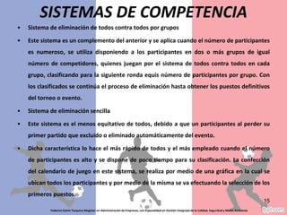 Sistema de eliminación de todos contra todos por grupos
Este sistema es un complemento del anterior y se aplica cuando el número de participantes es
numeroso, se utiliza disponiendo a los participantes en dos o más grupos de igual número de
competidores, quienes juegan por el sistema de todos contra todos en cada grupo, clasificando
para la siguiente ronda equis número de participantes por grupo. Con los clasificados se
continúa el proceso de eliminación hasta obtener los puestos definitivos del torneo o evento.
Sistema de eliminación sencilla
Este sistema es el menos equitativo de todos, debido a que un participantes al perder su
primer partido que excluido o eliminado automáticamente del evento.
Dicha característica lo hace el más rápido de todos y el más empleado cuando el número de
participantes es alto y se dispone de poco tiempo para su clasificación. La confección del
calendario de juego en este sistema, se realiza por medio de una gráfica en la cual se ubican
todos los participantes y por medio de la misma se va efectuando la selección de los primeros
puestos.
Federico Galvis Tarquino Magister en Administración de Empresas, con Especialidad en Gestión Integrada de la Calidad, Seguridad y Medio Ambiente
15
SISTEMAS DE COMPETENCIA
 