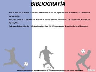 Federico Galvis Tarquino Magister en Administración de Empresas, con Especialidad en Gestión Integrada de la Calidad, Seguridad y Medio Ambiente
43
BIBLIOGRAFÍA
Acosta Hernández Rubén. “Gestión y administración de las organizaciones deportivas” Ed. Paidotribo,
España, 2005.
Año Sanz, Vicente. "Organización de eventos y competiciones deportivas” Ed. Universidad de Valencia.
España,2011.
Rodríguez Delgado, Benito y Iglesias González, Juan.(2005) Organización deportiva. Editorial Deportes.
 