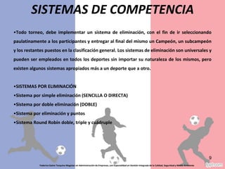 Todo torneo, debe implementar un sistema de eliminación, con el fin de ir seleccionando
paulatinamente a los participantes y entregar al final del mismo un Campeón, un subcampeón
y los restantes puestos en la clasificación general. Los sistemas de eliminación son universales y
pueden ser empleados en todos los deportes sin importar su naturaleza de los mismos, pero
existen algunos sistemas apropiados más a un deporte que a otro.
•SISTEMAS POR ELIMINACIÓN
•Sistema por simple eliminación (SENCILLA O DIRECTA)
•Sistema por doble eliminación (DOBLE)
•Sistema por eliminación y puntos
•Sistema Round Robín doble, triple y cuádruple
Federico Galvis Tarquino Magister en Administración de Empresas, con Especialidad en Gestión Integrada de la Calidad, Seguridad y Medio Ambiente
9
SISTEMAS DE COMPETENCIA
 
