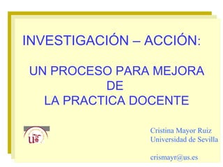 INVESTIGACIÓN – ACCIÓN:
UN PROCESO PARA MEJORA
DE
LA PRACTICA DOCENTE
Cristina Mayor Ruiz
Universidad de Sevilla
crismayr@us.es
 