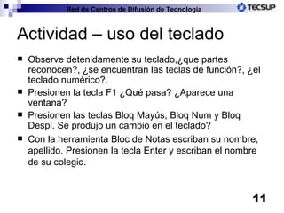 Actividad – uso del teclado Observe detenidamente su teclado,¿que partes reconocen?, ¿se encuentran las teclas de función?, ¿el teclado numérico?. Presionen la tecla F1 ¿Qué pasa? ¿Aparece una ventana? Presionen las teclas Bloq Mayús, Bloq Num y Bloq Despl. Se produjo un cambio en el teclado? Con la herramienta Bloc de Notas escriban su nombre, apellido. Presionen la tecla Enter y escriban el nombre de su colegio. 