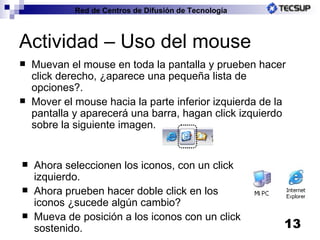 Actividad – Uso del mouse Muevan el mouse en toda la pantalla y prueben hacer click derecho, ¿aparece una pequeña lista de opciones?. Mover el mouse hacia la parte inferior izquierda de la pantalla y aparecerá una barra, hagan click izquierdo sobre la siguiente imagen. Ahora seleccionen los iconos, con un click izquierdo. Ahora prueben hacer doble click en los iconos ¿sucede algún cambio? Mueva de posición a los iconos con un click sostenido. 