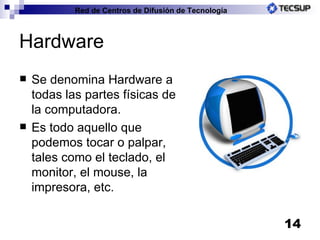 Hardware Se denomina Hardware a todas las partes físicas de la computadora. Es todo aquello que podemos tocar o palpar, tales como el teclado, el monitor, el mouse, la impresora, etc. 