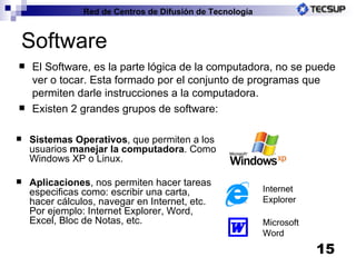 Software El Software, es la parte lógica de la computadora, no se puede ver o tocar. Esta formado por el conjunto de programas que permiten darle instrucciones a la computadora. Existen 2 grandes grupos de software: Sistemas Operativos , que permiten a los usuarios  manejar la computadora . Como Windows XP o Linux. Aplicaciones , nos permiten hacer tareas especificas como: escribir una carta, hacer cálculos, navegar en Internet, etc. Por ejemplo: Internet Explorer, Word, Excel, Bloc de Notas, etc. Microsoft Word Internet Explorer 