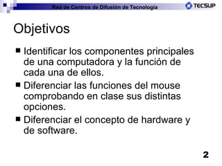 Objetivos Identificar los componentes principales de una computadora y la función de cada una de ellos. Diferenciar las funciones del mouse comprobando en clase sus distintas opciones. Diferenciar el concepto de hardware y de software. Red de Centros de Difusión de Tecnología 