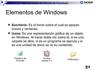 Elementos de Windows Escritorio:  Es el fondo sobre el cual se apoyan iconos y ventanas. Icono:  Es una representación gráfica de un objeto en Windows. Al hacer doble clic sobre él, si es una carpeta se abre, si es un programa se ejecuta y si es una unidad de disco se ve su contenido. 