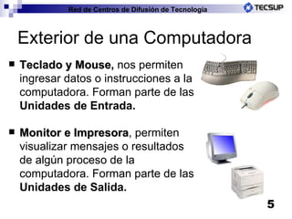 Exterior de una Computadora Teclado y Mouse ,  nos permiten ingresar datos o instrucciones a la computadora. Forman parte de las  Unidades de Entrada. Monitor e Impresora , permiten visualizar mensajes o resultados de algún proceso de la computadora. Forman parte de las  Unidades de Salida.   