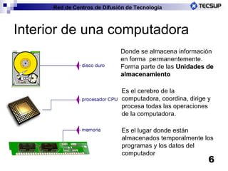 Interior de una computadora Donde se almacena información en forma  permanentemente. Forma parte de las  Unidades de almacenamiento Es el cerebro de la computadora, coordina, dirige y procesa todas las operaciones de la computadora. Es e l lugar donde están almacenados temporalmente los programas y los datos del computador 
