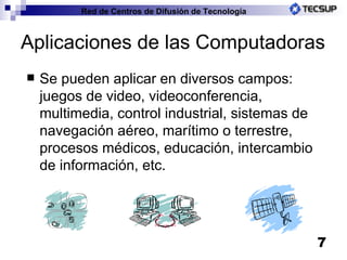 Aplicaciones de las Computadoras Se pueden aplicar en diversos campos: juegos de video, videoconferencia, multimedia, control industrial, sistemas de navegación aéreo, marítimo o terrestre, procesos médicos, educación, intercambio de información, etc. 
