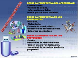 DESDE LA PERSPECTIVA DEL APRENDIZAJE.
•Distracciones.
•Perdida de tiempo.
•Información no fiable.
•Visión parcial de la realidad.
DESDE LA PERSPECTIVA DE LOS
ESTUDIANTES.
•Adicción.
•Aislamiento.
•Cansancio visual y físico.
•Sensación de desbordamiento.
•Esfuerzos económicos.
DESDE LA PERSPECTIVA DE LOS
PROFESORES.
•Estrés.
•Problemas de mantenimiento.
•Exigen una mayor dedicación.
•Necesidad de actualizar equipos y
programas.

 