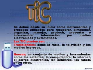 Se define desde su inicio como instrumentos y
procesos utilizados para recuperar, almacenar,
organizar,
manejar,
producir,
presentar
e
intercambiar
información
por
medios
electrónicos y automáticos.
Las TIC pueden ser:
Tradicionales; como la radio, la televisión y los
medios impresos.
Nuevas; un conjunto de medios y herramientas
como los satélites, la computadora, la internet,
el correo electrónico, los celulares, los robots
entre otros.

 