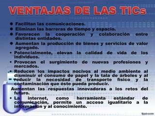  Facilitan las comunicaciones.
 Eliminan las barreras de tiempo y espacio.
 Favorecen la cooperación y colaboración entre
distintas entidades.
 Aumentan la producción de bienes y servicios de valor
agregado.
 Potencialmente, elevan la calidad de vida de los
individuos.
 Provocan el surgimiento de nuevas profesiones y
mercados.
 Reducen los impactos nocivos al medio ambiente al
disminuir el consumo de papel y la tala de árboles y al
reducir la necesidad de transporte físico y la
contaminación que éste pueda producir.
Aumentan las respuestas innovadoras a los retos del
futuro.
 La
internet,
como
herramienta
estándar
de
comunicación, permite un acceso igualitario a la
información y al conocimiento.

 