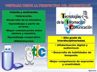 Interés y motivación.
Interacción.
Desarrollo de la iniciativa.
Aprendizaje a partir de
errores.

Mayor comunicación entre
alumno y maestro.
Aprendizaje cooperativo.
Alfabetización.

 Alto grado de
interdisciplinariedad.
 Alfabetización digital y
audiovisual.

 Desarrollo de habilidades de
búsqueda.
Mejor competencia de expresión
y creatividad.

 