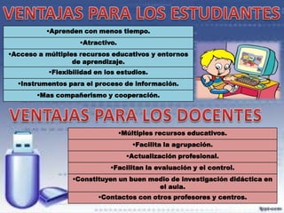 Aprenden con menos tiempo.
Atractivo.
Acceso a múltiples recursos educativos y entornos
de aprendizaje.
Flexibilidad en los estudios.
Instrumentos para el proceso de información.

Mas compañerismo y cooperación.

Múltiples recursos educativos.

Facilita la agrupación.
Actualización profesional.
Facilitan la evaluación y el control.
Constituyen un buen medio de investigación didáctica en
el aula.
Contactos con otros profesores y centros.

 