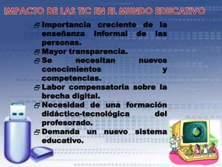  Importancia creciente de la
enseñanza Informal de las
personas.
 Mayor transparencia.
 Se
necesitan
nuevos
conocimientos
y
competencias.
 Labor compensatoria sobre la
brecha digital.
 Necesidad de una formación
didáctico-tecnológica
del
profesorado.
 Demanda un nuevo sistema
educativo.

 