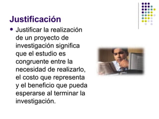 Justificación Justificar la realización de un proyecto de investigación significa que el estudio es congruente entre la necesidad de realizarlo, el costo que representa y el beneficio que pueda esperarse al terminar la investigación. 