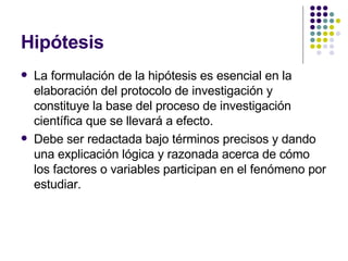 Hipótesis La formulación de la hipótesis es esencial en la elaboración del protocolo de investigación y constituye la base del proceso de investigación científica que se llevará a efecto. Debe ser redactada bajo términos precisos y dando una explicación lógica y razonada acerca de cómo los factores o variables participan en el fenómeno por estudiar. 